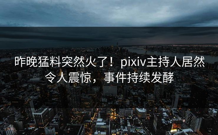 昨晚猛料突然火了！pixiv主持人居然令人震惊，事件持续发酵