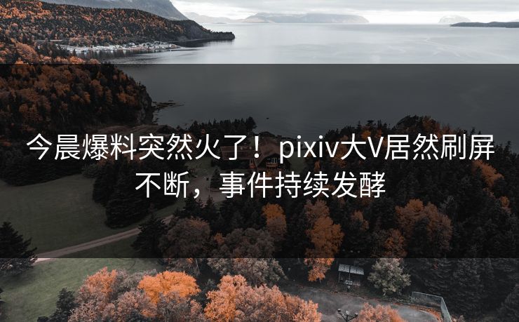 今晨爆料突然火了！pixiv大V居然刷屏不断，事件持续发酵