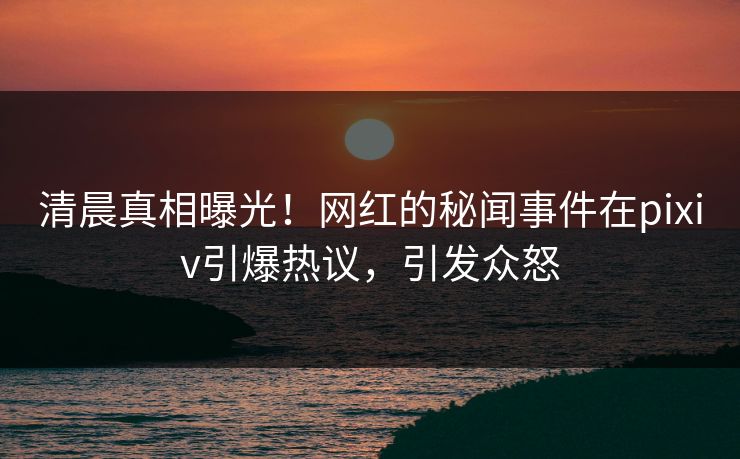 清晨真相曝光！网红的秘闻事件在pixiv引爆热议，引发众怒