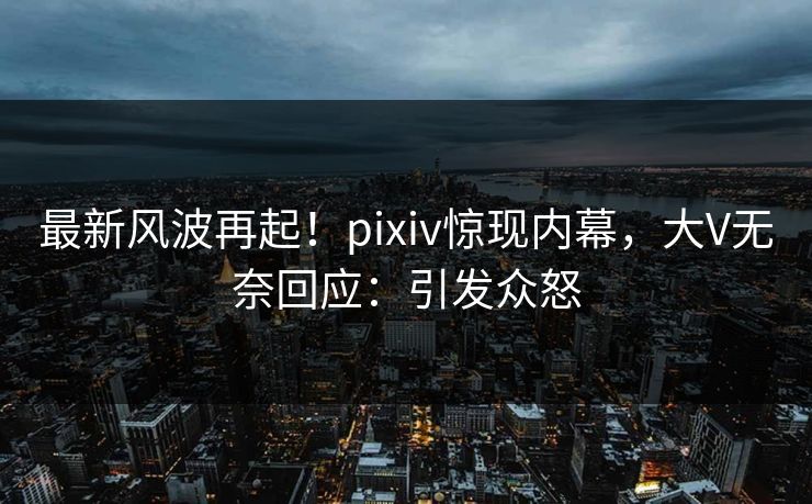 最新风波再起！pixiv惊现内幕，大V无奈回应：引发众怒