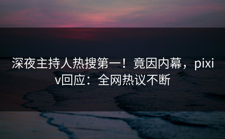 深夜主持人热搜第一！竟因内幕，pixiv回应：全网热议不断
