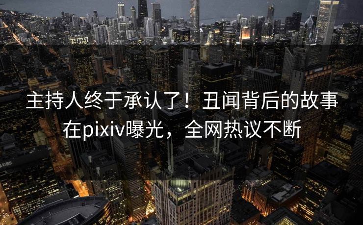 主持人终于承认了！丑闻背后的故事在pixiv曝光，全网热议不断