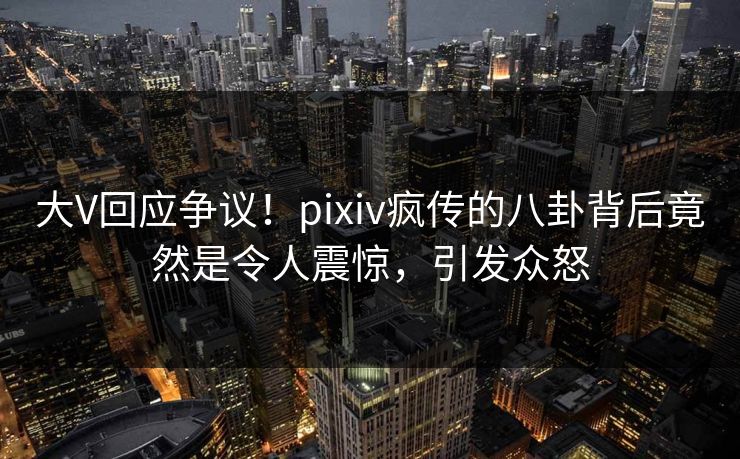 大V回应争议！pixiv疯传的八卦背后竟然是令人震惊，引发众怒