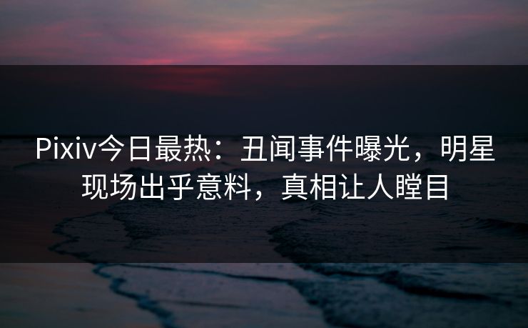 Pixiv今日最热：丑闻事件曝光，明星现场出乎意料，真相让人瞠目