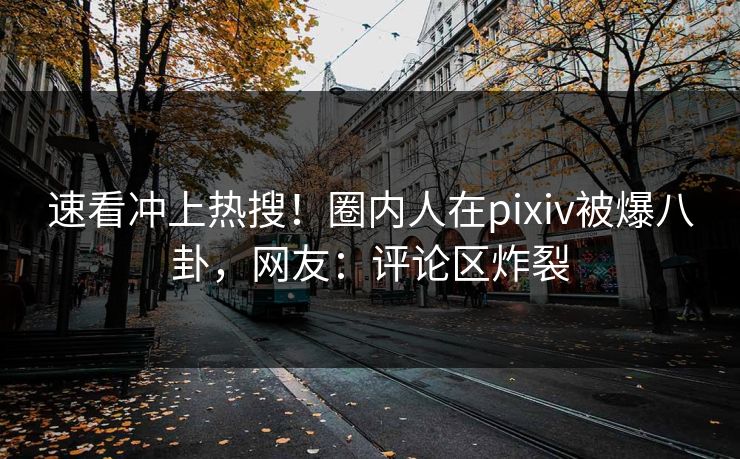 速看冲上热搜！圈内人在pixiv被爆八卦，网友：评论区炸裂