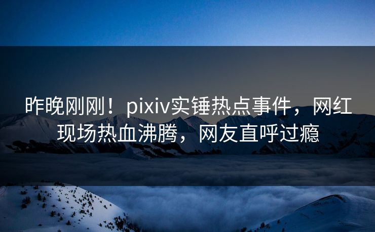 昨晚刚刚！pixiv实锤热点事件，网红现场热血沸腾，网友直呼过瘾
