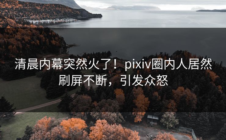 清晨内幕突然火了！pixiv圈内人居然刷屏不断，引发众怒