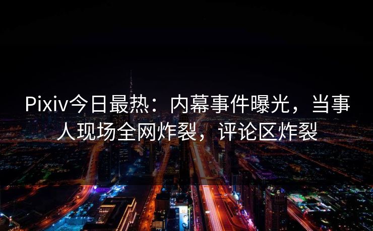 Pixiv今日最热：内幕事件曝光，当事人现场全网炸裂，评论区炸裂