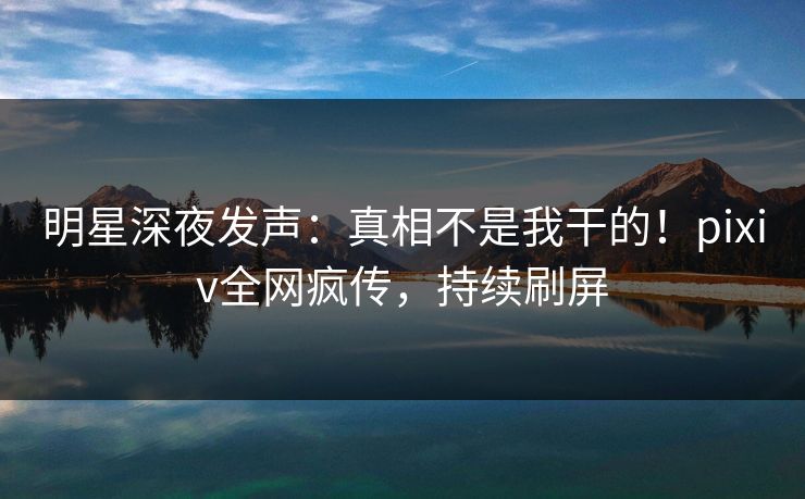 明星深夜发声：真相不是我干的！pixiv全网疯传，持续刷屏
