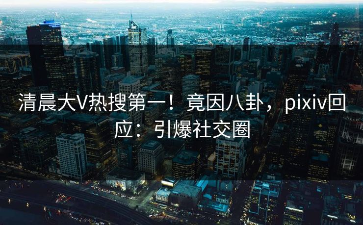 清晨大V热搜第一！竟因八卦，pixiv回应：引爆社交圈