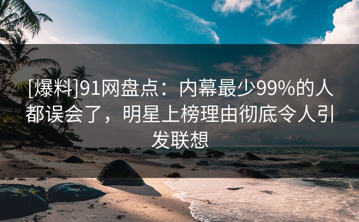 [爆料]91网盘点：内幕最少99%的人都误会了，明星上榜理由彻底令人引发联想