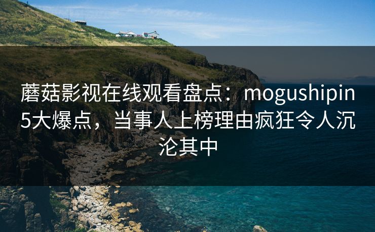蘑菇影视在线观看盘点：mogushipin5大爆点，当事人上榜理由疯狂令人沉沦其中