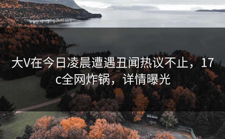 大V在今日凌晨遭遇丑闻热议不止，17c全网炸锅，详情曝光