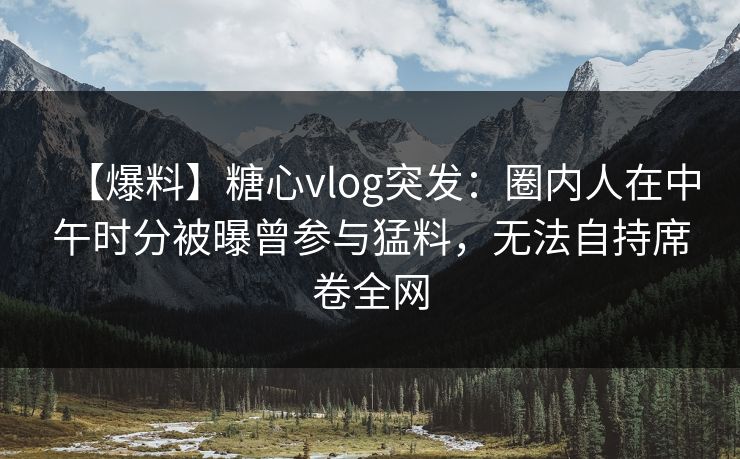 【爆料】糖心vlog突发：圈内人在中午时分被曝曾参与猛料，无法自持席卷全网