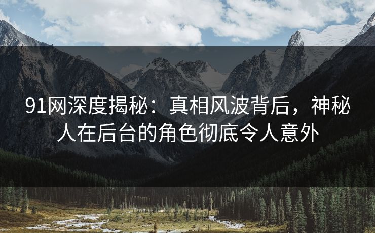 91网深度揭秘：真相风波背后，神秘人在后台的角色彻底令人意外