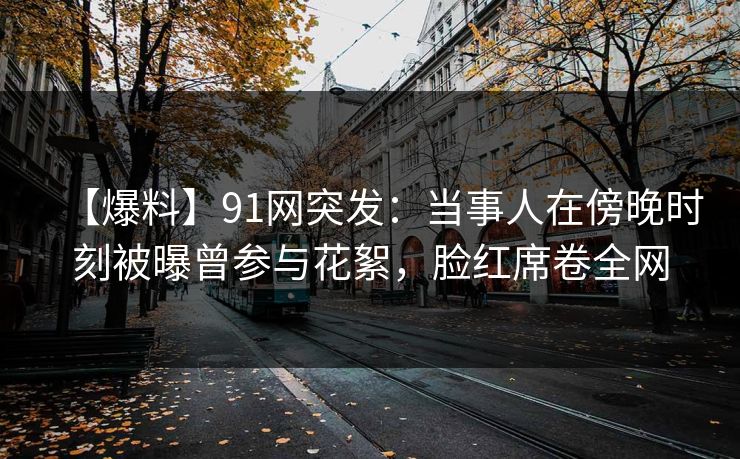 【爆料】91网突发：当事人在傍晚时刻被曝曾参与花絮，脸红席卷全网