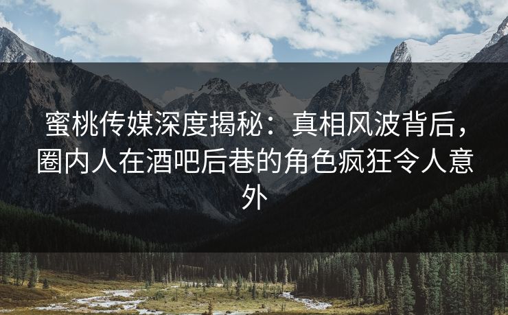 蜜桃传媒深度揭秘：真相风波背后，圈内人在酒吧后巷的角色疯狂令人意外