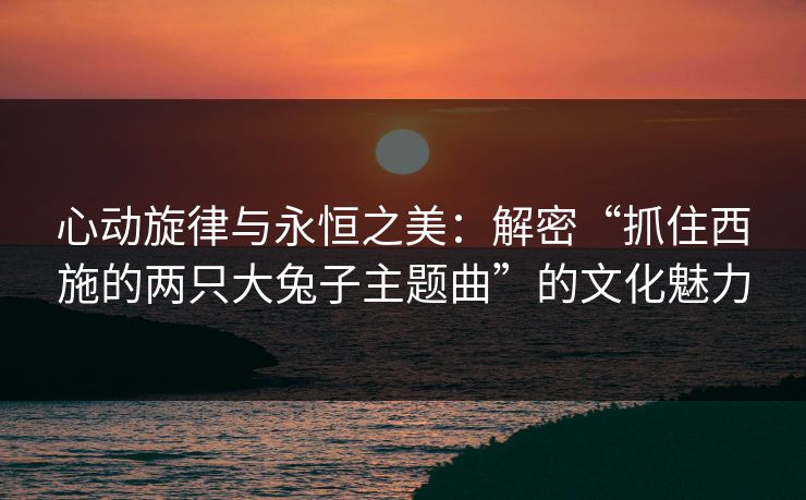 心动旋律与永恒之美：解密“抓住西施的两只大兔子主题曲”的文化魅力