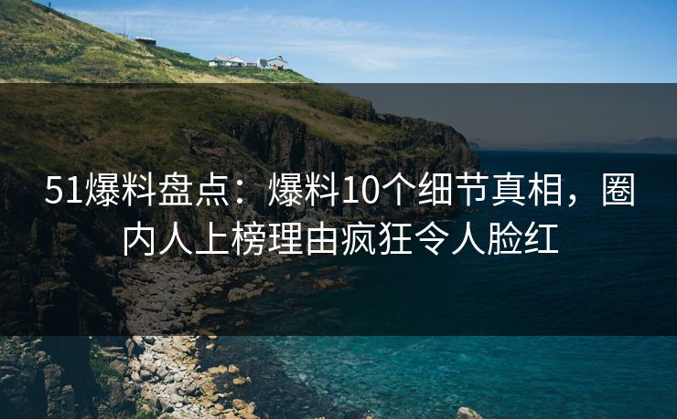 51爆料盘点：爆料10个细节真相，圈内人上榜理由疯狂令人脸红