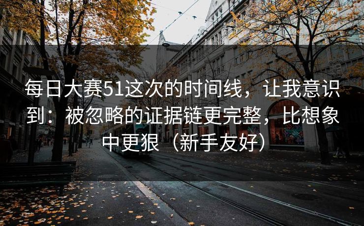 每日大赛51这次的时间线，让我意识到：被忽略的证据链更完整，比想象中更狠（新手友好）