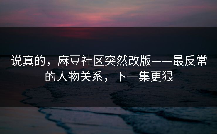 说真的，麻豆社区突然改版——最反常的人物关系，下一集更狠