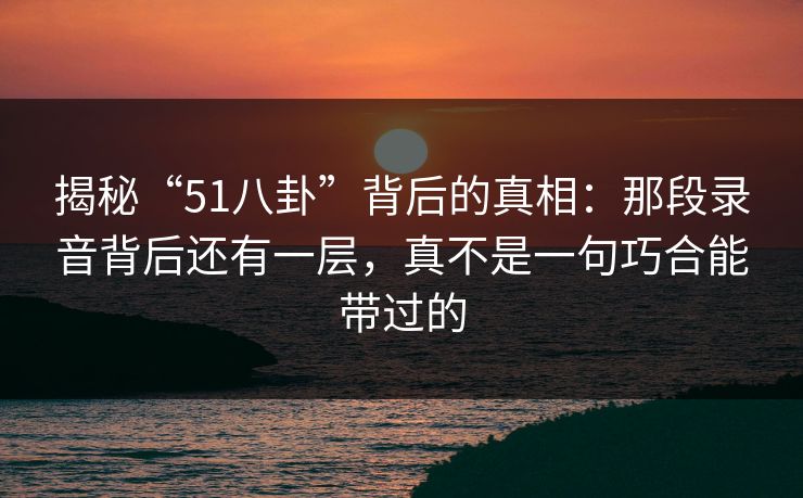 揭秘“51八卦”背后的真相：那段录音背后还有一层，真不是一句巧合能带过的